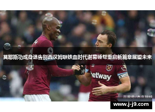 莫耶斯功成身退告别西汉姆联铁血时代谢幕锤帮重启新篇章展望未来