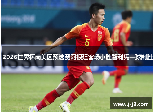 2026世界杯南美区预选赛阿根廷客场小胜智利凭一球制胜 2026世界杯南美区预选赛阿根廷客场小胜智利凭一球制胜