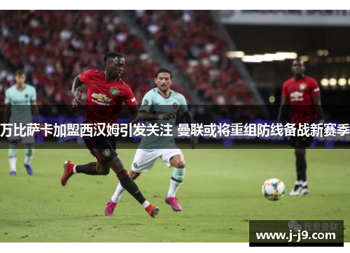 万比萨卡加盟西汉姆引发关注 曼联或将重组防线备战新赛季 万比萨卡加盟西汉姆引发关注 曼联或将重组防线备战新赛季