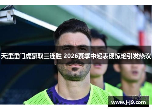天津津门虎豪取三连胜 2026赛季中超表现惊艳引发热议 天津津门虎豪取三连胜 2026赛季中超表现惊艳引发热议