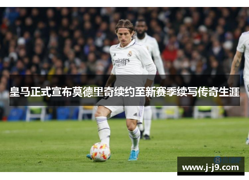 皇马正式宣布莫德里奇续约至新赛季续写传奇生涯 皇马正式宣布莫德里奇续约至新赛季续写传奇生涯