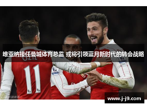 维亚纳接任曼城体育总监 或将引领蓝月新时代的转会战略 维亚纳接任曼城体育总监 或将引领蓝月新时代的转会战略